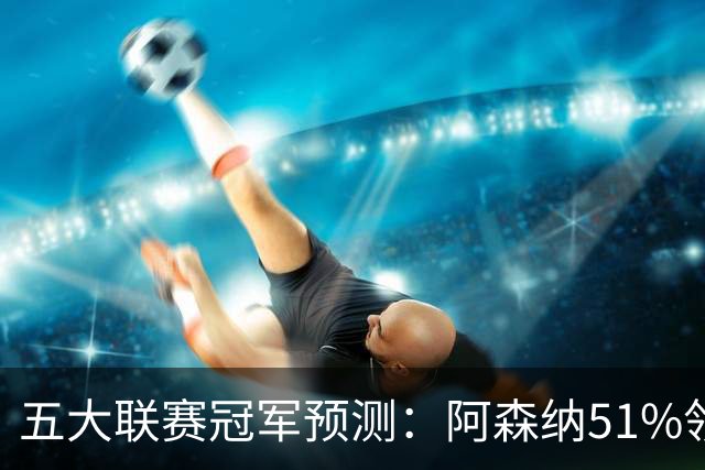 五大联赛冠军预测：阿森纳51%领跑英超，皇马微弱领先巴萨！