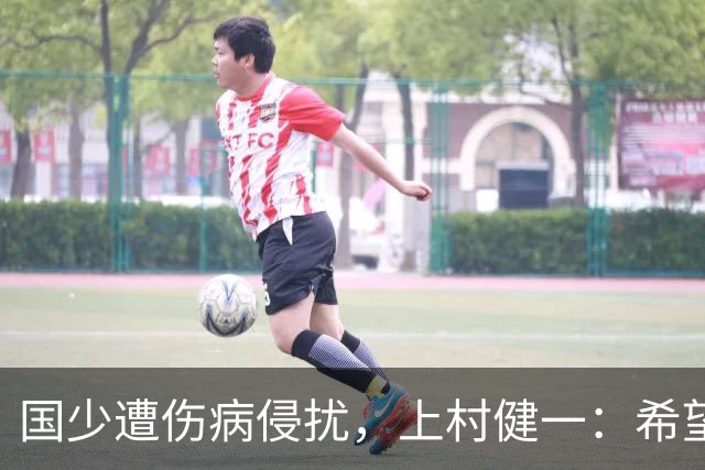 国少遭伤病侵扰，上村健一：希望亚洲杯前可以全员恢复
