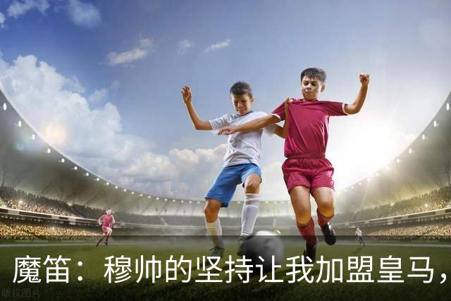 魔笛：穆帅的坚持让我加盟皇马，唯一遗憾是没能和他共事更久