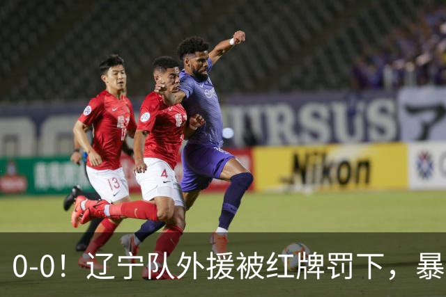 0-0！辽宁队外援被红牌罚下，暴力撞倒张呈栋，裁判尺度引发质疑